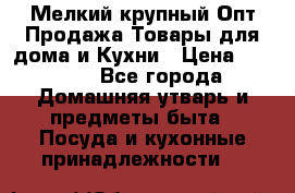 Мелкий-крупный Опт Продажа Товары для дома и Кухни › Цена ­ 5 000 - Все города Домашняя утварь и предметы быта » Посуда и кухонные принадлежности   